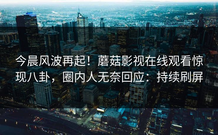 今晨风波再起！蘑菇影视在线观看惊现八卦，圈内人无奈回应：持续刷屏