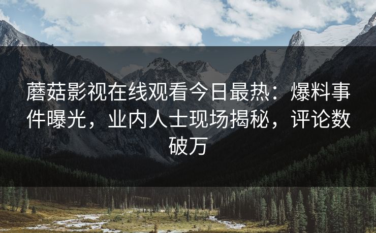 蘑菇影视在线观看今日最热：爆料事件曝光，业内人士现场揭秘，评论数破万
