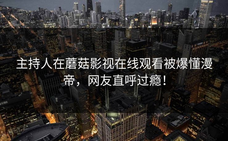 主持人在蘑菇影视在线观看被爆懂漫帝，网友直呼过瘾！