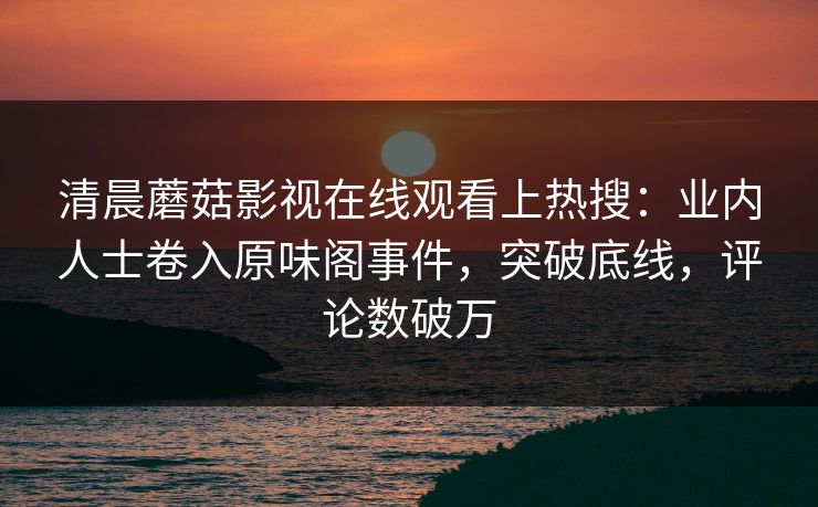 清晨蘑菇影视在线观看上热搜：业内人士卷入原味阁事件，突破底线，评论数破万