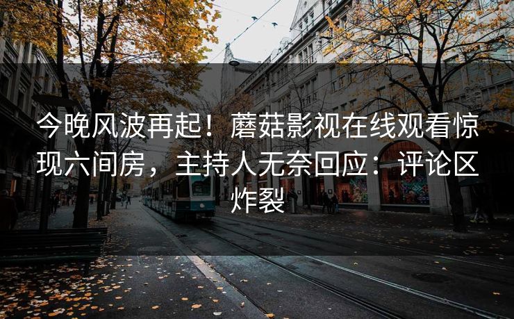 今晚风波再起！蘑菇影视在线观看惊现六间房，主持人无奈回应：评论区炸裂