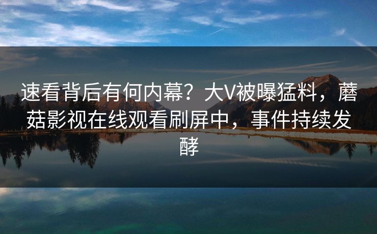 速看背后有何内幕？大V被曝猛料，蘑菇影视在线观看刷屏中，事件持续发酵
