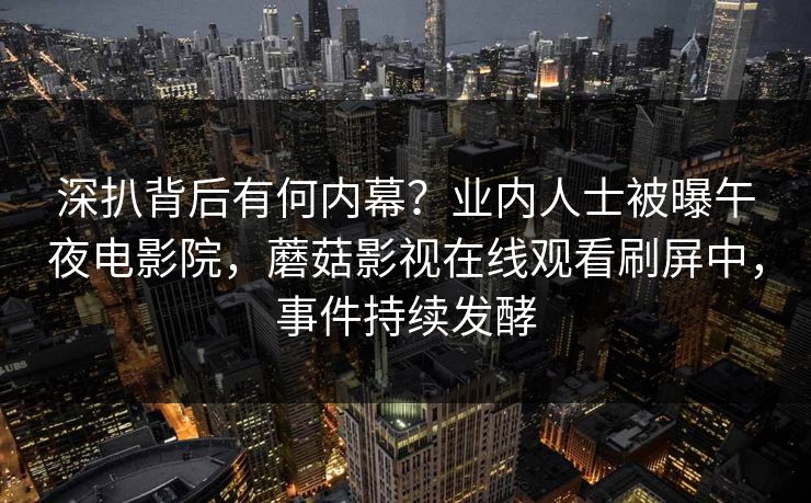 深扒背后有何内幕？业内人士被曝午夜电影院，蘑菇影视在线观看刷屏中，事件持续发酵
