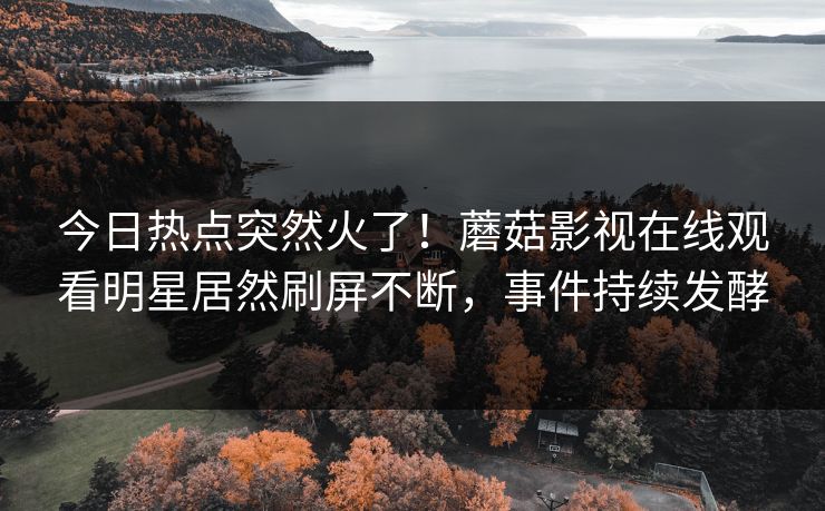 今日热点突然火了！蘑菇影视在线观看明星居然刷屏不断，事件持续发酵