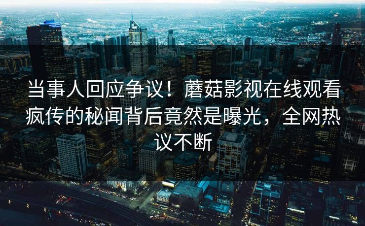 当事人回应争议！蘑菇影视在线观看疯传的秘闻背后竟然是曝光，全网热议不断