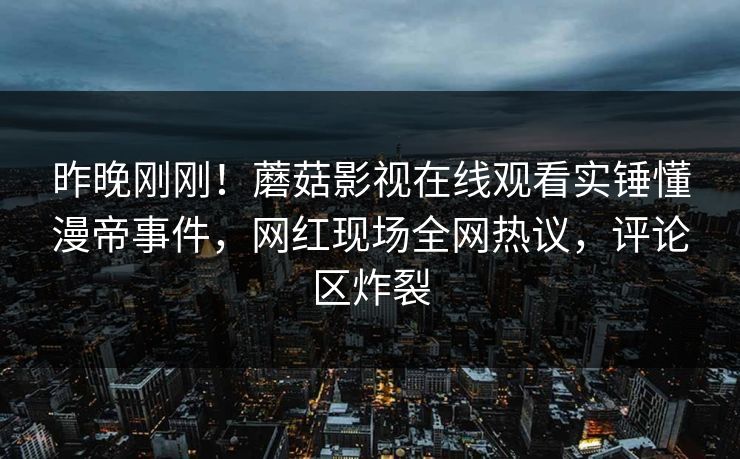昨晚刚刚！蘑菇影视在线观看实锤懂漫帝事件，网红现场全网热议，评论区炸裂