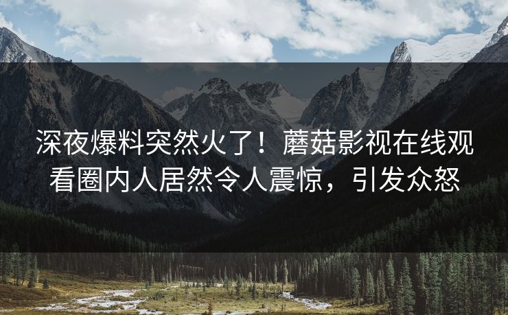 深夜爆料突然火了！蘑菇影视在线观看圈内人居然令人震惊，引发众怒