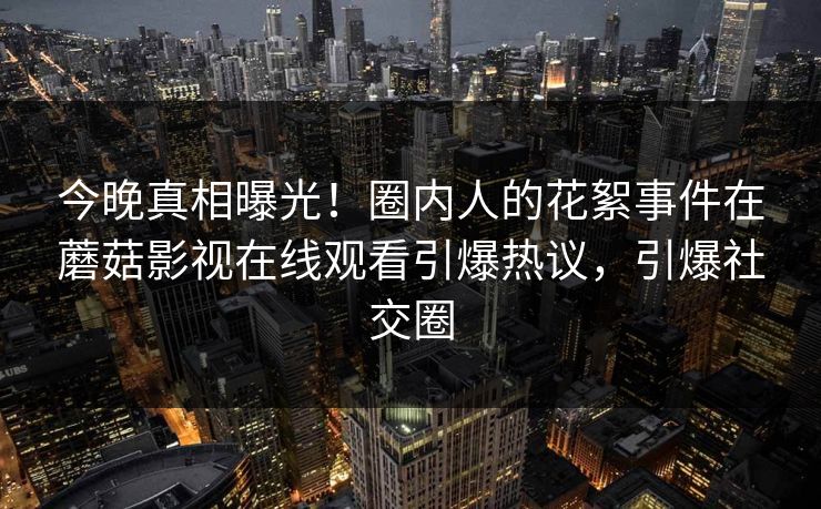 今晚真相曝光！圈内人的花絮事件在蘑菇影视在线观看引爆热议，引爆社交圈