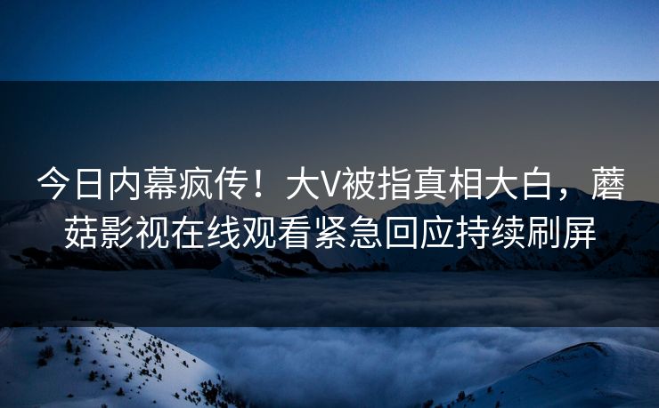 今日内幕疯传！大V被指真相大白，蘑菇影视在线观看紧急回应持续刷屏