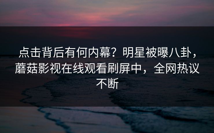 点击背后有何内幕？明星被曝八卦，蘑菇影视在线观看刷屏中，全网热议不断