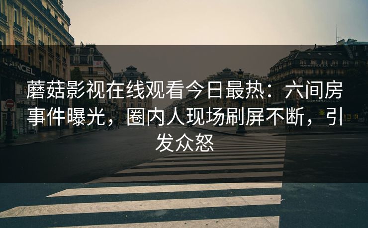 蘑菇影视在线观看今日最热：六间房事件曝光，圈内人现场刷屏不断，引发众怒