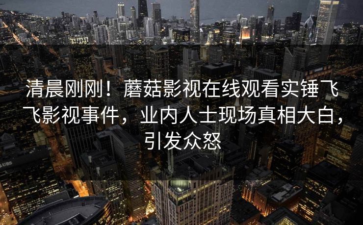 清晨刚刚！蘑菇影视在线观看实锤飞飞影视事件，业内人士现场真相大白，引发众怒