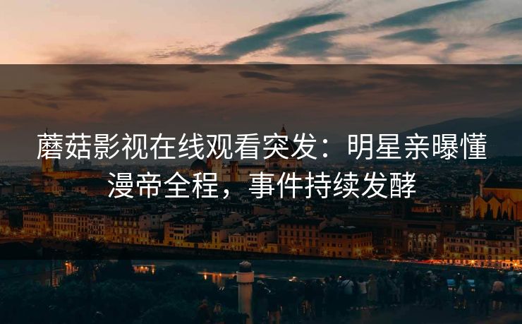 蘑菇影视在线观看突发：明星亲曝懂漫帝全程，事件持续发酵