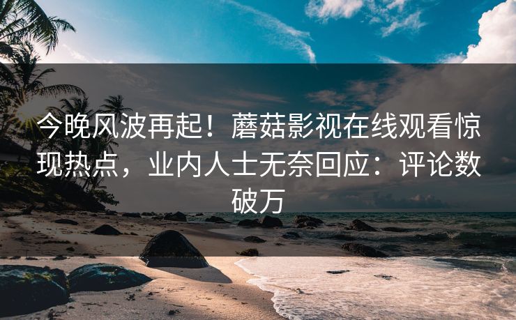 今晚风波再起！蘑菇影视在线观看惊现热点，业内人士无奈回应：评论数破万