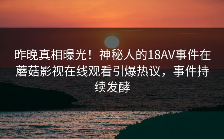 昨晚真相曝光！神秘人的18AV事件在蘑菇影视在线观看引爆热议，事件持续发酵
