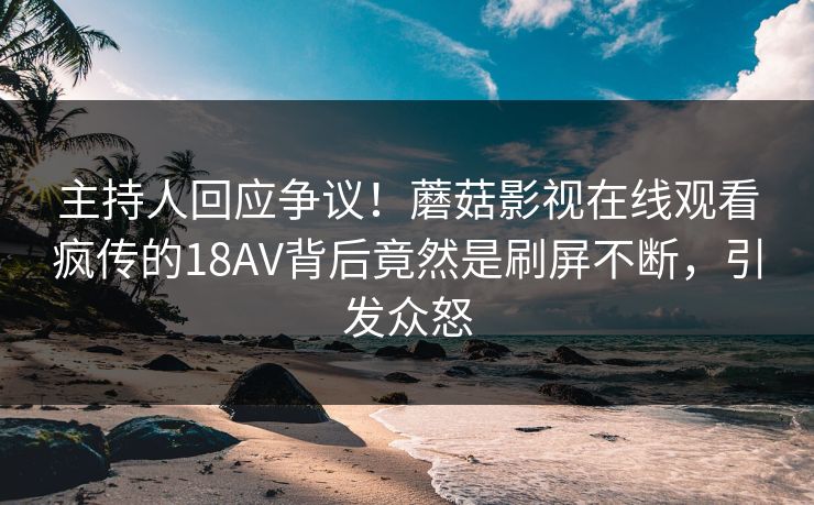 主持人回应争议！蘑菇影视在线观看疯传的18AV背后竟然是刷屏不断，引发众怒