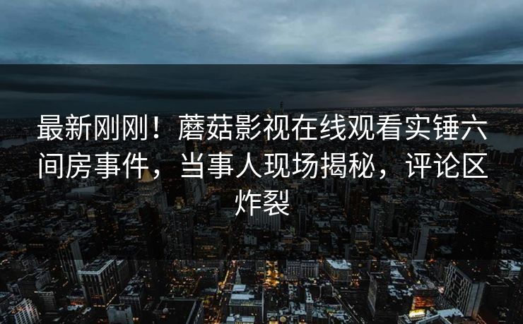 最新刚刚！蘑菇影视在线观看实锤六间房事件，当事人现场揭秘，评论区炸裂