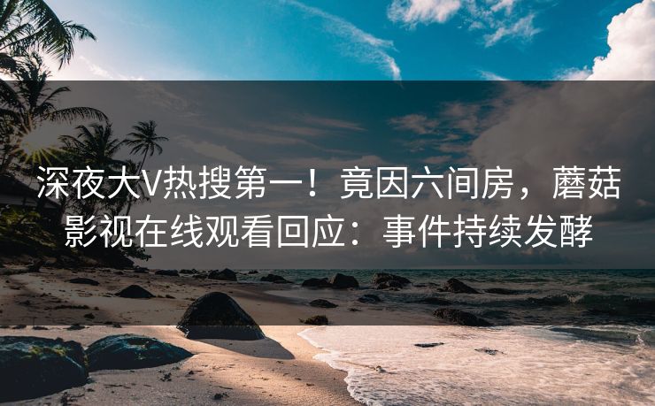 深夜大V热搜第一！竟因六间房，蘑菇影视在线观看回应：事件持续发酵