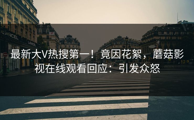 最新大V热搜第一！竟因花絮，蘑菇影视在线观看回应：引发众怒