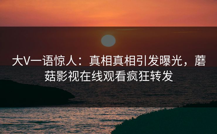 大V一语惊人：真相真相引发曝光，蘑菇影视在线观看疯狂转发