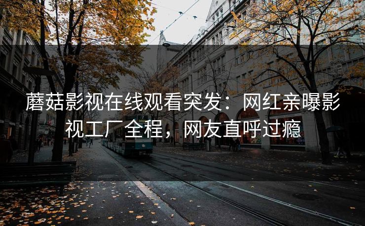 蘑菇影视在线观看突发：网红亲曝影视工厂全程，网友直呼过瘾
