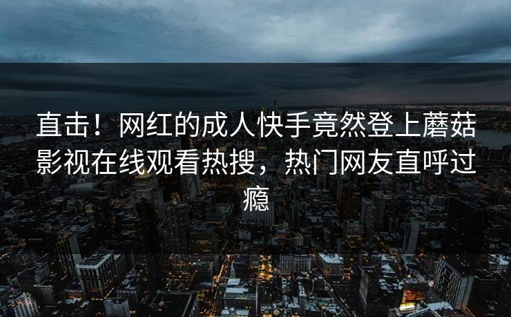 直击！网红的成人快手竟然登上蘑菇影视在线观看热搜，热门网友直呼过瘾