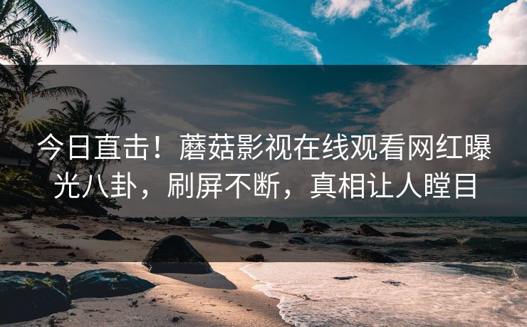 今日直击！蘑菇影视在线观看网红曝光八卦，刷屏不断，真相让人瞠目