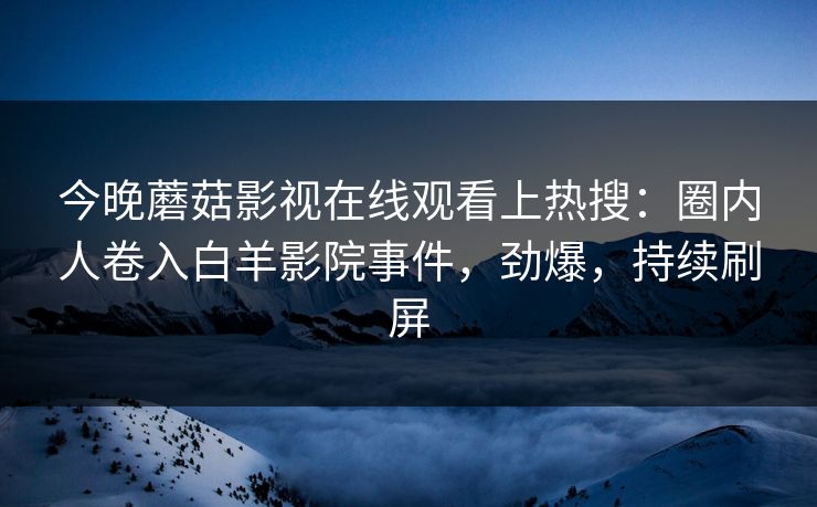 今晚蘑菇影视在线观看上热搜：圈内人卷入白羊影院事件，劲爆，持续刷屏