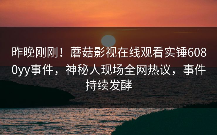 昨晚刚刚！蘑菇影视在线观看实锤6080yy事件，神秘人现场全网热议，事件持续发酵