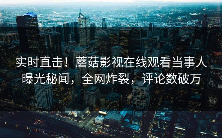 实时直击！蘑菇影视在线观看当事人曝光秘闻，全网炸裂，评论数破万