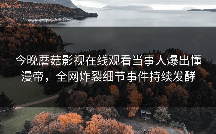 今晚蘑菇影视在线观看当事人爆出懂漫帝，全网炸裂细节事件持续发酵