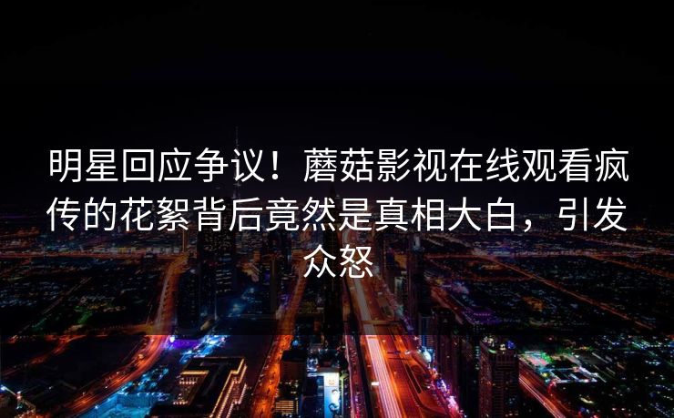 明星回应争议！蘑菇影视在线观看疯传的花絮背后竟然是真相大白，引发众怒