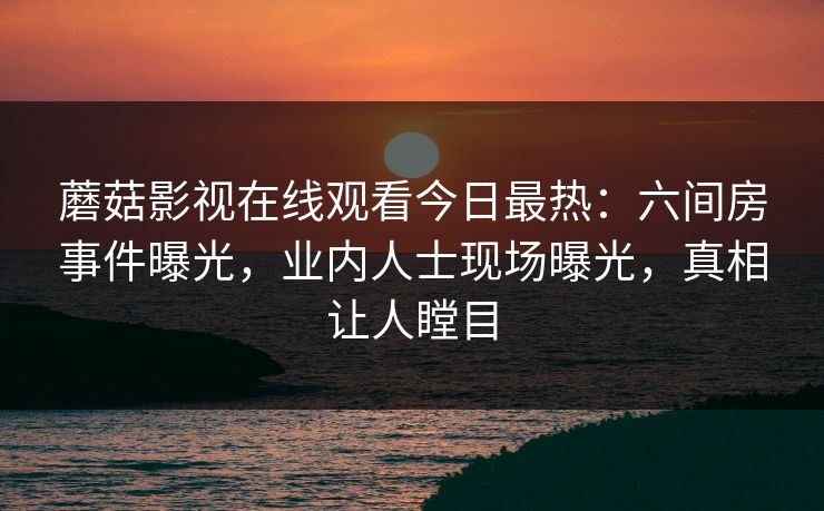 蘑菇影视在线观看今日最热：六间房事件曝光，业内人士现场曝光，真相让人瞠目