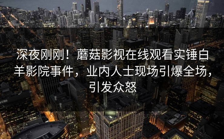 深夜刚刚！蘑菇影视在线观看实锤白羊影院事件，业内人士现场引爆全场，引发众怒