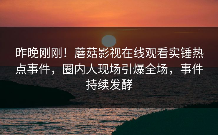 昨晚刚刚！蘑菇影视在线观看实锤热点事件，圈内人现场引爆全场，事件持续发酵