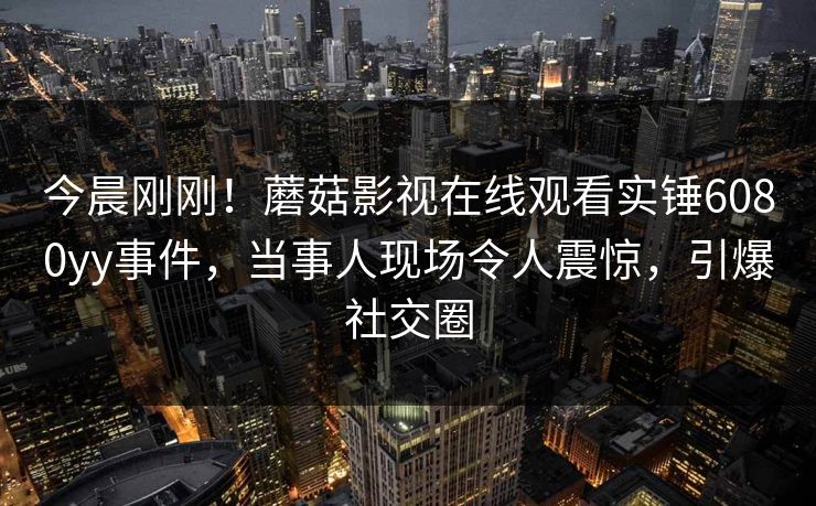 今晨刚刚！蘑菇影视在线观看实锤6080yy事件，当事人现场令人震惊，引爆社交圈