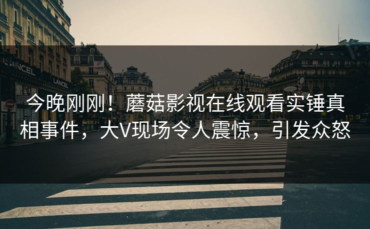 今晚刚刚!蘑菇影视在线观看实锤真相事件,大V现场令人震惊,引发众怒