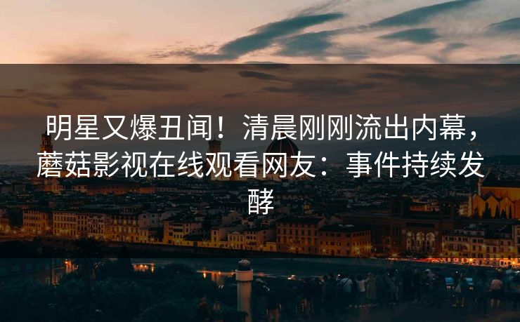 明星又爆丑闻！清晨刚刚流出内幕，蘑菇影视在线观看网友：事件持续发酵