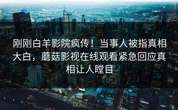 刚刚白羊影院疯传！当事人被指真相大白，蘑菇影视在线观看紧急回应真相让人瞠目