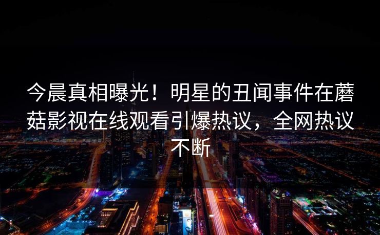 今晨真相曝光！明星的丑闻事件在蘑菇影视在线观看引爆热议，全网热议不断
