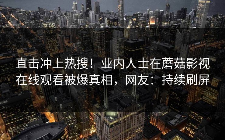 直击冲上热搜！业内人士在蘑菇影视在线观看被爆真相，网友：持续刷屏