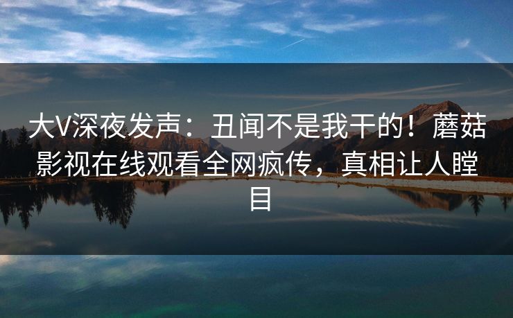 大V深夜发声：丑闻不是我干的！蘑菇影视在线观看全网疯传，真相让人瞠目