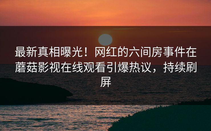 最新真相曝光！网红的六间房事件在蘑菇影视在线观看引爆热议，持续刷屏