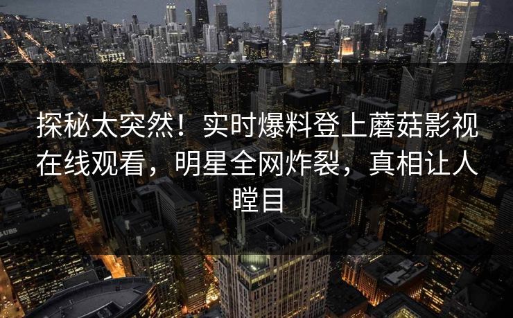 探秘太突然！实时爆料登上蘑菇影视在线观看，明星全网炸裂，真相让人瞠目
