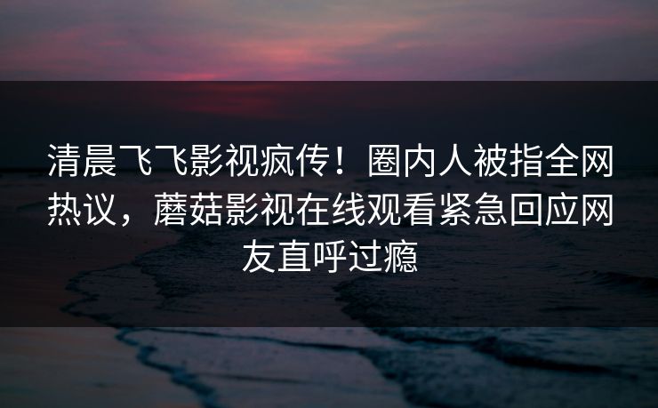 清晨飞飞影视疯传！圈内人被指全网热议，蘑菇影视在线观看紧急回应网友直呼过瘾