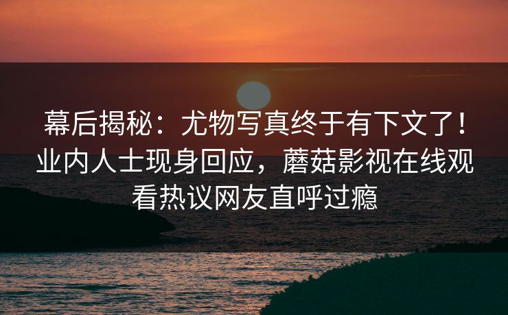 幕后揭秘：尤物写真终于有下文了！业内人士现身回应，蘑菇影视在线观看热议网友直呼过瘾