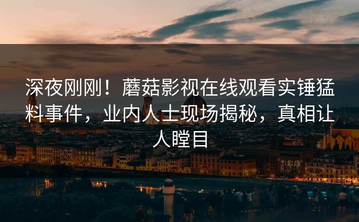 深夜刚刚！蘑菇影视在线观看实锤猛料事件，业内人士现场揭秘，真相让人瞠目