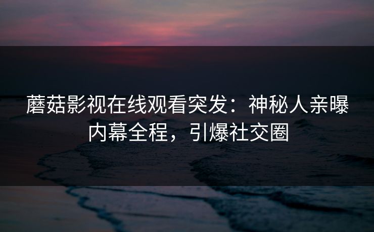 蘑菇影视在线观看突发：神秘人亲曝内幕全程，引爆社交圈