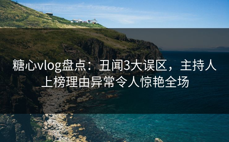 糖心vlog盘点：丑闻3大误区，主持人上榜理由异常令人惊艳全场