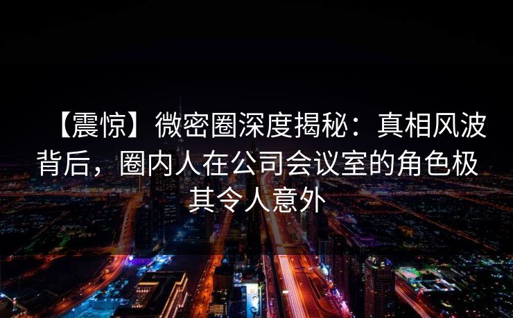 【震惊】微密圈深度揭秘：真相风波背后，圈内人在公司会议室的角色极其令人意外